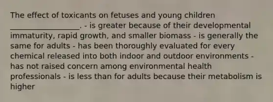 The effect of toxicants on fetuses and young children __________________. - is greater because of their developmental immaturity, rapid growth, and smaller biomass - is generally the same for adults - has been thoroughly evaluated for every chemical released into both indoor and outdoor environments - has not raised concern among environmental health professionals - is less than for adults because their metabolism is higher