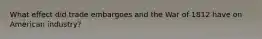 What effect did trade embargoes and the War of 1812 have on American industry?