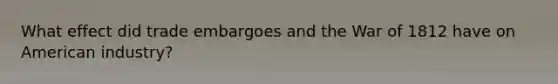 What effect did trade embargoes and the War of 1812 have on American industry?