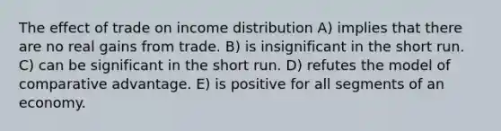 The effect of trade on income distribution A) implies that there are no real gains from trade. B) is insignificant in the short run. C) can be significant in the short run. D) refutes the model of comparative advantage. E) is positive for all segments of an economy.