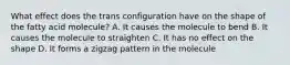 What effect does the trans configuration have on the shape of the fatty acid molecule? A. It causes the molecule to bend B. It causes the molecule to straighten C. It has no effect on the shape D. It forms a zigzag pattern in the molecule