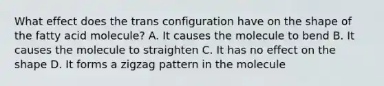 What effect does the trans configuration have on the shape of the fatty acid molecule? A. It causes the molecule to bend B. It causes the molecule to straighten C. It has no effect on the shape D. It forms a zigzag pattern in the molecule