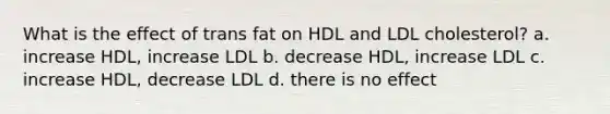 What is the effect of trans fat on HDL and LDL cholesterol? a. increase HDL, increase LDL b. decrease HDL, increase LDL c. increase HDL, decrease LDL d. there is no effect