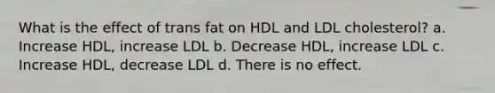 What is the effect of trans fat on HDL and LDL cholesterol? a. Increase HDL, increase LDL b. Decrease HDL, increase LDL c. Increase HDL, decrease LDL d. There is no effect.