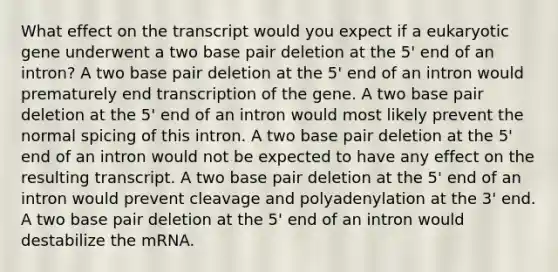 What effect on the transcript would you expect if a eukaryotic gene underwent a two base pair deletion at the 5' end of an intron? A two base pair deletion at the 5' end of an intron would prematurely end transcription of the gene. A two base pair deletion at the 5' end of an intron would most likely prevent the normal spicing of this intron. A two base pair deletion at the 5' end of an intron would not be expected to have any effect on the resulting transcript. A two base pair deletion at the 5' end of an intron would prevent cleavage and polyadenylation at the 3' end. A two base pair deletion at the 5' end of an intron would destabilize the mRNA.