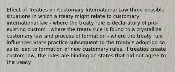 Effect of Treaties on Customary International Law three possible situations in which a treaty might relate to customary international law - where the treaty rule is declaratory of pre-existing custom - where the treaty rule is found to a crystallize customary law and process of formation - where the treaty rule influences State practice subsequent to the treaty's adoption so as to lead to formation of new customary rules. If treaties create custom law, the rules are binding on states that did not agree to the treaty