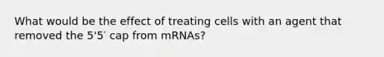 What would be the effect of treating cells with an agent that removed the 5'5′ cap from mRNAs?