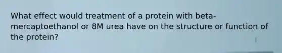 What effect would treatment of a protein with beta-mercaptoethanol or 8M urea have on the structure or function of the protein?