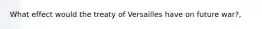 What effect would the treaty of Versailles have on future war?,