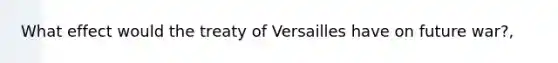 What effect would the treaty of Versailles have on future war?,