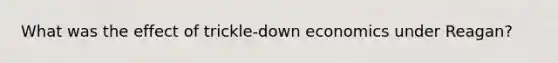 What was the effect of trickle-down economics under Reagan?