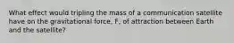 What effect would tripling the mass of a communication satellite have on the gravitational force, F, of attraction between Earth and the satellite?