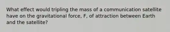 What effect would tripling the mass of a communication satellite have on the gravitational force, F, of attraction between Earth and the satellite?