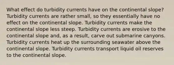 What effect do turbidity currents have on the continental slope? Turbidity currents are rather small, so they essentially have no effect on the continental slope. Turbidity currents make the continental slope less steep. Turbidity currents are erosive to the continental slope and, as a result, carve out submarine canyons. Turbidity currents heat up the surrounding seawater above the continental slope. Turbidity currents transport liquid oil reserves to the continental slope.