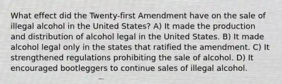 What effect did the Twenty-first Amendment have on the sale of illegal alcohol in the United States? A) It made the production and distribution of alcohol legal in the United States. B) It made alcohol legal only in the states that ratified the amendment. C) It strengthened regulations prohibiting the sale of alcohol. D) It encouraged bootleggers to continue sales of illegal alcohol.