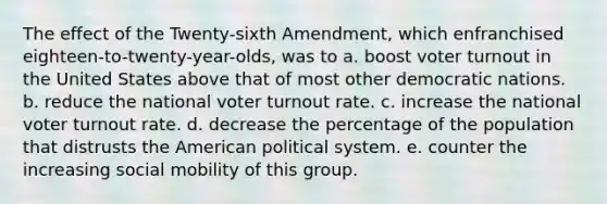 The effect of the Twenty-sixth Amendment, which enfranchised eighteen-to-twenty-year-olds, was to a. boost voter turnout in the United States above that of most other democratic nations. b. reduce the national voter turnout rate. c. increase the national voter turnout rate. d. decrease the percentage of the population that distrusts the American political system. e. counter the increasing social mobility of this group.