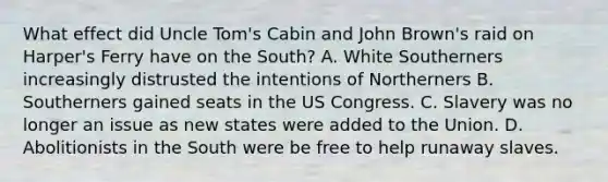 What effect did Uncle Tom's Cabin and John Brown's raid on Harper's Ferry have on the South? A. White Southerners increasingly distrusted the intentions of Northerners B. Southerners gained seats in the US Congress. C. Slavery was no longer an issue as new states were added to the Union. D. Abolitionists in the South were be free to help runaway slaves.