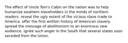 The effect of Uncle Tom's Cabin on the nation was to help humanize southern slaveholders in the minds of northern readers. reveal the ugly extent of the vicious slave trade to America. offer the first written history of American slavery. spread the message of abolitionism to an enormous new audience. ignite such anger in the South that several states soon seceded from the Union.