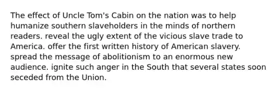 The effect of Uncle Tom's Cabin on the nation was to help humanize southern slaveholders in the minds of northern readers. reveal the ugly extent of the vicious slave trade to America. offer the first written history of American slavery. spread the message of abolitionism to an enormous new audience. ignite such anger in the South that several states soon seceded from the Union.