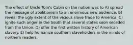 The effect of Uncle Tom's Cabin on the nation was to A) spread the message of abolitionism to an enormous new audience. B) reveal the ugly extent of the vicious slave trade to America. C) ignite such anger in the South that several states soon seceded from the Union. D) offer the first written history of American slavery. E) help humanize southern slaveholders in the minds of northern readers.