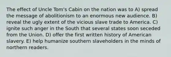 The effect of Uncle Tom's Cabin on the nation was to A) spread the message of abolitionism to an enormous new audience. B) reveal the ugly extent of the vicious slave trade to America. C) ignite such anger in the South that several states soon seceded from the Union. D) offer the first written history of American slavery. E) help humanize southern slaveholders in the minds of northern readers.