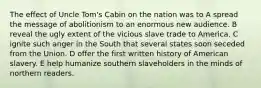 The effect of Uncle Tom's Cabin on the nation was to A spread the message of abolitionism to an enormous new audience. B reveal the ugly extent of the vicious slave trade to America. C ignite such anger in the South that several states soon seceded from the Union. D offer the first written history of American slavery. E help humanize southern slaveholders in the minds of northern readers.