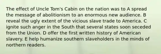 The effect of Uncle Tom's Cabin on the nation was to A spread the message of abolitionism to an enormous new audience. B reveal the ugly extent of the vicious slave trade to America. C ignite such anger in the South that several states soon seceded from the Union. D offer the first written history of American slavery. E help humanize southern slaveholders in the minds of northern readers.