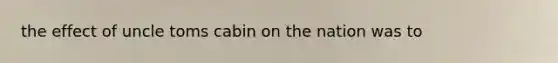 the effect of uncle toms cabin on the nation was to