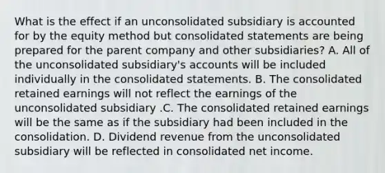 What is the effect if an unconsolidated subsidiary is accounted for by the equity method but consolidated statements are being prepared for the parent company and other subsidiaries? A. All of the unconsolidated subsidiary's accounts will be included individually in the consolidated statements. B. The consolidated retained earnings will not reflect the earnings of the unconsolidated subsidiary .C. The consolidated retained earnings will be the same as if the subsidiary had been included in the consolidation. D. Dividend revenue from the unconsolidated subsidiary will be reflected in consolidated net income.