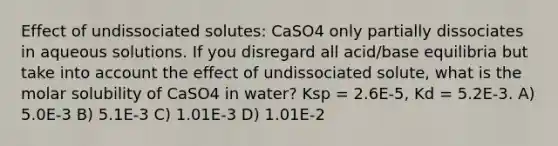 Effect of undissociated solutes: CaSO4 only partially dissociates in aqueous solutions. If you disregard all acid/base equilibria but take into account the effect of undissociated solute, what is the molar solubility of CaSO4 in water? Ksp = 2.6E-5, Kd = 5.2E-3. A) 5.0E-3 B) 5.1E-3 C) 1.01E-3 D) 1.01E-2