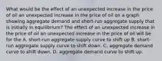 What would be the effect of an unexpected increase in the price of oil an unexpected increase in the price of oil on a graph showing aggregate demand and​ short-run aggregate supply that is initially in​ equilibrium? The effect of an unexpected increase in the price of oil an unexpected increase in the price of oil will be for the A. ​short-run aggregate supply curve to shift up B. ​short-run aggregate supply curve to shift down. C. aggregate demand curve to shift down. D. aggregate demand curve to shift up.