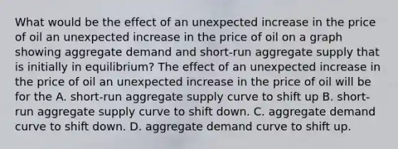 What would be the effect of an unexpected increase in the price of oil an unexpected increase in the price of oil on a graph showing aggregate demand and​ short-run aggregate supply that is initially in​ equilibrium? The effect of an unexpected increase in the price of oil an unexpected increase in the price of oil will be for the A. ​short-run aggregate supply curve to shift up B. ​short-run aggregate supply curve to shift down. C. aggregate demand curve to shift down. D. aggregate demand curve to shift up.