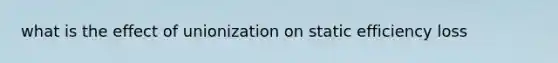 what is the effect of unionization on static efficiency loss