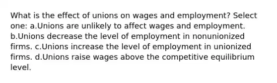 What is the effect of unions on wages and employment? Select one: a.Unions are unlikely to affect wages and employment. b.Unions decrease the level of employment in nonunionized firms. c.Unions increase the level of employment in unionized firms. d.Unions raise wages above the competitive equilibrium level.