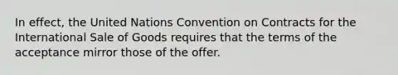 In effect, the United Nations Convention on Contracts for the International Sale of Goods requires that the terms of the acceptance mirror those of the offer.