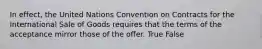 In effect, the United Nations Convention on Contracts for the International Sale of Goods requires that the terms of the acceptance mirror those of the offer. True False