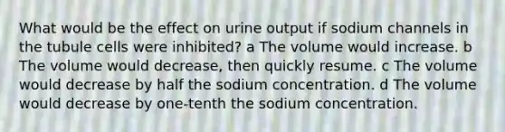 What would be the effect on urine output if sodium channels in the tubule cells were inhibited? a The volume would increase. b The volume would decrease, then quickly resume. c The volume would decrease by half the sodium concentration. d The volume would decrease by one-tenth the sodium concentration.