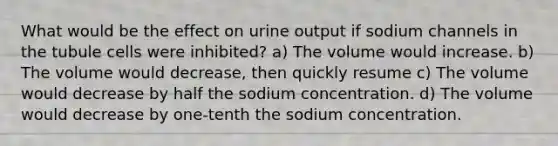 What would be the effect on urine output if sodium channels in the tubule cells were inhibited? a) The volume would increase. b) The volume would decrease, then quickly resume c) The volume would decrease by half the sodium concentration. d) The volume would decrease by one-tenth the sodium concentration.