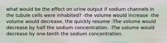 what would be the effect on urine output if sodium channels in the tubule cells were inhabited? -the volume would increase -the volume would decrease, the quickly resume -The volume would decrease by half the sodium concentration. -The volume would decrease by one-tenth the sodium concentration.