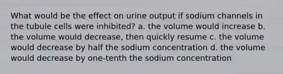 What would be the effect on urine output if sodium channels in the tubule cells were inhibited? a. the volume would increase b. the volume would decrease, then quickly resume c. the volume would decrease by half the sodium concentration d. the volume would decrease by one-tenth the sodium concentration