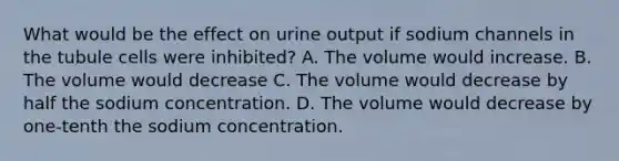 What would be the effect on urine output if sodium channels in the tubule cells were inhibited? A. The volume would increase. B. The volume would decrease C. The volume would decrease by half the sodium concentration. D. The volume would decrease by one-tenth the sodium concentration.