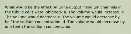 What would be the effect on urine output if sodium channels in the tubule cells were inhibited? a. The volume would increase. b. The volume would decrease c. The volume would decrease by half the sodium concentration. d. The volume would decrease by one-tenth the sodium concentration.