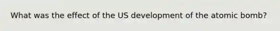 What was the effect of the US development of the atomic bomb?