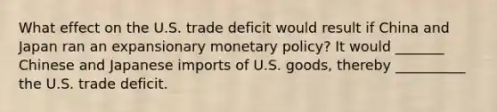 What effect on the U.S. trade deficit would result if China and Japan ran an expansionary monetary policy? It would _______ Chinese and Japanese imports of U.S. goods, thereby __________ the U.S. trade deficit.