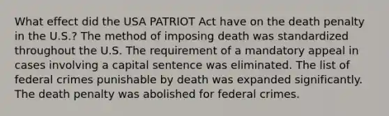 What effect did the USA PATRIOT Act have on the death penalty in the U.S.? The method of imposing death was standardized throughout the U.S. The requirement of a mandatory appeal in cases involving a capital sentence was eliminated. The list of federal crimes punishable by death was expanded significantly. The death penalty was abolished for federal crimes.