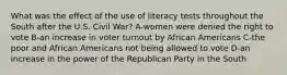 What was the effect of the use of literacy tests throughout the South after the U.S. Civil War? A-women were denied the right to vote B-an increase in voter turnout by African Americans C-the poor and African Americans not being allowed to vote D-an increase in the power of the Republican Party in the South