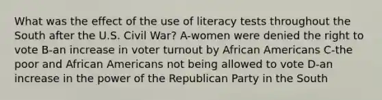 What was the effect of the use of literacy tests throughout the South after the U.S. Civil War? A-women were denied the right to vote B-an increase in voter turnout by African Americans C-the poor and African Americans not being allowed to vote D-an increase in the power of the Republican Party in the South