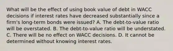 What will be the effect of using book value of debt in WACC decisions if interest rates have decreased substantially since a firm's long-term bonds were issued? A. The debt-to-value ratio will be overstated. B. The debt-to-value ratio will be understated. C. There will be no effect on WACC decisions. D. It cannot be determined without knowing interest rates.