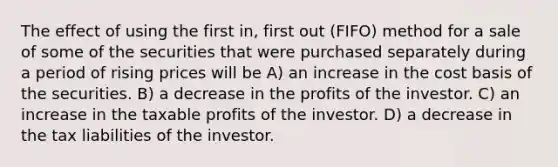 The effect of using the first in, first out (FIFO) method for a sale of some of the securities that were purchased separately during a period of rising prices will be A) an increase in the cost basis of the securities. B) a decrease in the profits of the investor. C) an increase in the taxable profits of the investor. D) a decrease in the tax liabilities of the investor.