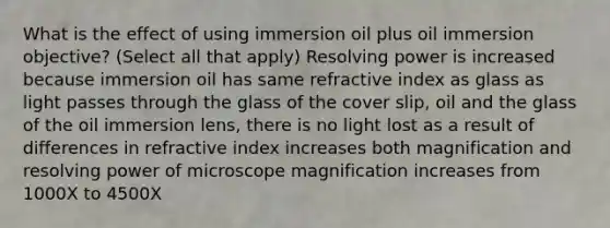 What is the effect of using immersion oil plus oil immersion objective? (Select all that apply) Resolving power is increased because immersion oil has same refractive index as glass as light passes through the glass of the cover slip, oil and the glass of the oil immersion lens, there is no light lost as a result of differences in refractive index increases both magnification and resolving power of microscope magnification increases from 1000X to 4500X